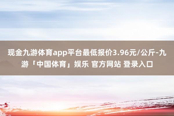 现金九游体育app平台最低报价3.96元/公斤-九游「中国体育」娱乐 官方网站 登录入口