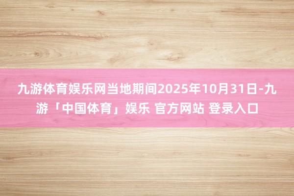 九游体育娱乐网当地期间2025年10月31日-九游「中国体育」娱乐 官方网站 登录入口