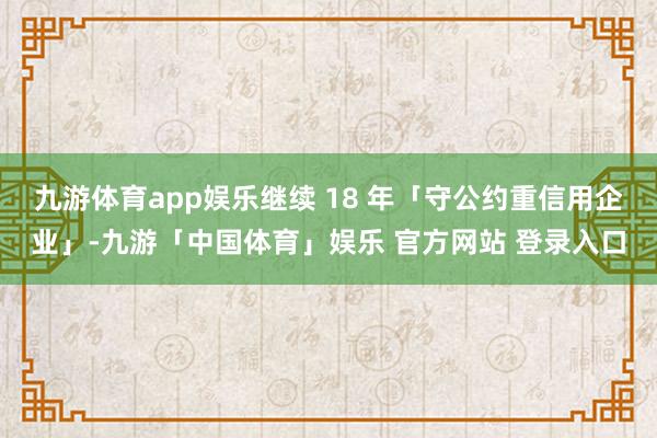 九游体育app娱乐继续 18 年「守公约重信用企业」-九游「中国体育」娱乐 官方网站 登录入口