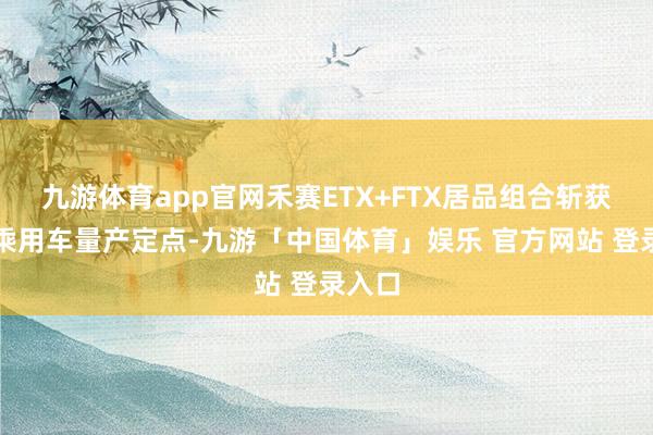 九游体育app官网禾赛ETX+FTX居品组合斩获首个乘用车量产定点-九游「中国体育」娱乐 官方网站 登录入口
